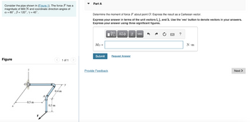 Consider the pipe shown in (Figure 1). The force F has a
magnitude of 800 N and coordinate direction angles of
a = 60°, 8 = 120°, y = 45°.
Figure
< 1 of 1 >
-0.5 m-
F
1A
0.4 m
+
0.3 m
Part A
Determine the moment of force F about point O. Express the result as a Cartesian vector.
Express your answer in terms of the unit vectors i, j, and k. Use the 'vec' button denote vectors in your answers.
Express your answer using three significant figures.
AΣ ₁ vec A A
?
Mo =
N.m
Submit
Provide Feedback
Next >
Request Answer