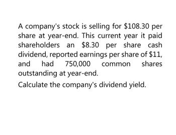 A company's stock is selling for $108.30 per
share at year-end. This current year it paid
shareholders an $8.30 per share cash
dividend, reported earnings per share of $11,
and had 750,000 common shares
outstanding at year-end.
Calculate the company's dividend yield.