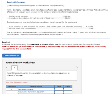 Required Information
[The following information applies to the questions displayed below.]
Hulme Company operates a small manufacturing facility as a supplement to its regular service activities. At the beginning
of the current year, an asset account for the company showed the following balances:
Manufacturing equipment
Accumulated depreciation through the end of last year
During the current year, the following expenditures were incurred for the equipment:
Major overhaul of the equipment on January 2 the current year that improved efficiency $ 15,000
Routine repairs on the equipment
1,200
The equipment is being depreciated on a straight-line basis over an estimated life of 17 years with a $18,000 estimated
residual value. The annual accounting period ends on December 31.
Required:
1. Prepare the adjusting entry that was made at the end of last year for depreciation on the manufacturing equipment.
Note: Do not round your Intermediate calculations. If no entry is required for a transaction/event, select "No journal entry
required" In the first account field.
View transaction list
Journal entry worksheet
1
Record the adjusting entry for depreciation on the manufacturing equipment at
the end of last year.
Note: Enter debits before credits.
Transaction
a
$ 140,400
50,400
General Journal
Depreciation expense
Accumulated depreciation, equipment
Debit
Credit