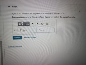 ### Problem 1: Determining Acceleration Magnitude

**Part A**

If \( \rho = 38 \, \text{m} \), determine the magnitude of its acceleration when \( t = 10 \, \text{s} \).

**Instructions:**
- Express your answer using three significant figures.
- Include the appropriate units.

**Input:**
- \( a = \) 

**Actions:**
- Submit your answer using the provided input box and click on the "Submit" button.

**Note:**
- Ensure the correct format by including significant figures and proper units.

**Additional Options:**
- Click on the "Request Answer" link if you need assistance.

For any further inquiries or feedback, click on the "Provide Feedback" link.

### Additional Notes:

- **Graphical Interface:**
  The interface for submitting your answer includes standard text input tools, accessible via the icons above the input box, to assist in entering mathematical notation or symbols.
  
## Visualization Tools:

- **Button Functions:**
  - Hand icon: Navigation or tool selection.
  - Arrow icons: Undo and redo actions.
  - Keyboard icon: Access to a virtual keyboard for entering special symbols.
  - Question mark icon: Help or additional information.

Be sure to use these tools to ensure accuracy in your calculations and submissions.