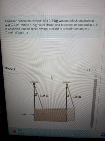 A ballistic pendulum consists of a 3.3-kg wooden block originally at
rest, 0 = 0°. When a 2-g bullet strikes and becomes embedded in it, it
is observed that the block swings upward to a maximum angle of
0 = 6°. (Figure 1)
Figure
99 F
Sunny
0 1.25 m
0
1.25 m
1 of 1