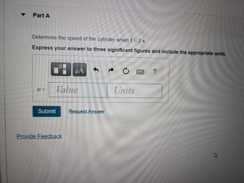 ▼
Part A
Determine the speed of the cylinder when t=2s.
Express your answer to three significant figures and include the appropriate units.
V =
Submit
0
D
HA
Value
Provide Feedback
Request Answer
Units
?