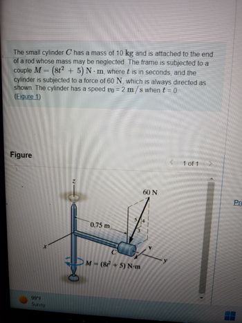 The small cylinder C has a mass of 10 kg and is attached to the end
of a rod whose mass may be neglected. The frame is subjected to a
couple M
(8t² + 5) N-m, where t is in seconds, and the
cylinder is subjected to a force of 60 N, which is always directed as
shown. The cylinder has a speed v0 = 2 m/s when t = 0.
(Figure 1)
Figure
99°F
Sunny
0.75 m
M = (8² + 5) N-m
60 N
<
1 of 1
Pro