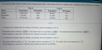 ### Tuberculosis Death Rates in Cities A and B

The following table presents the deaths due to tuberculosis (TB) in City A and City B for a certain year. The data is categorized by race and includes specific counts for both populations and TB deaths.

#### Table: TB Deaths by Race and City

| Race      |               | City A             |               | City B             |               |
|-----------|---------------|--------------------|---------------|--------------------|---------------|
|           | Population    | TB Deaths          | Population    | TB Deaths          |
| White     | 4,660,000     | 8,400              | 85,000        | 110                |
| Nonwhite  | 93,000        | 500                | 41,000        | 180                |
| Total     | 4,753,000     | 8,900              | 126,000       | 290                |

### Question Analysis

#### a. Compute the death rates for whites, nonwhites, and all residents in City A.

1. **Death rate for whites in City A**: 

\[
\text{Death rate for whites} = \frac{\text{TB Deaths (whites)}}{\text{Population (whites)}} \times 100 = \frac{8,400}{4,660,000} \times 100 = 0.18\%
\]

2. **Death rate for nonwhites in City A**: 

\[
\text{Death rate for nonwhites} = \frac{\text{TB Deaths (nonwhites)}}{\text{Population (nonwhites)}} \times 100 = \frac{500}{93,000} \times 100 = 0.54\%
\]

3. **Death rate for all residents in City A**: 

\[
\text{Death rate for all residents} = \frac{\text{Total TB Deaths}}{\text{Total Population}} \times 100 = \frac{8,900}{4,753,000} \times 100 = 0.19\%
\]

**Recorded Calculations:**

- **The death rate for whites is 0.18%.**
- **The death rate for nonwhites is 0.54%.**
- **The death rate for all residents is 0.19%.**

#### b. Compute