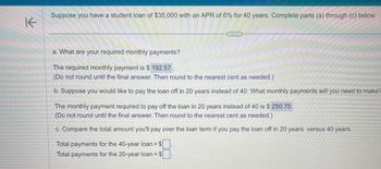 K
Suppose you have a student loan of $35,000 with an APR of 6% for 40 years. Complete parts (a) through (c) below.
a. What are your required monthly payments?
The required monthly payment is $ 192.57.
(Do not round until the final answer. Then round to the nearest cent as needed.)
b. Suppose you would like to pay the loan off in 20 years instead of 40. What monthly payments will you need to make?
22
The monthly payment required to pay off the loan in 20 years instead of 40 is $ 250.75
(Do not round until the final answer. Then round to the nearest cent as needed.)
c. Compare the total amount you'll pay over the loan term if you pay the loan off in 20 years versus 40 years.
Total payments for the 40-year loan = $
Total payments for the 20-year loan = $
