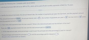 onsider the following loan. Complete parts (a)-(c) below.
n individual borrowed $65,000 at an APR of 5%, which will be paid off with monthly payments of $442 for 19 years.
...
a. Identify the amount borrowed, the annual interest rate, the number of payments per year, the loan term, and the payment amount.
The amount borrowed is $ 65000, the annual interest rate is 5%, the number of payments per year is 12, the loan term is 19 years,
and the payment amount is $ 442.
b. How many total payments does the loan require? What is the total amount paid over the full term of the loan?
There are 228 payments toward the loan and the total amount paid is $ 100776
c. Of the total amount paid, what percentage is paid toward the principal and what percentage is paid for interest?
The percentage paid toward the principal is% and the percentage paid for interest is%.
(Round to the nearest tenth as needed.)
