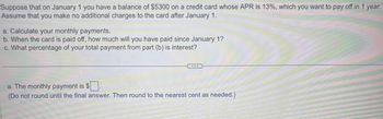 Suppose that on January 1 you have a balance of $5300 on a credit card whose APR is 13%, which you want to pay off in 1 year.
Assume that you make no additional charges to the card after January 1.
a. Calculate your monthly payments.
b. When the card is paid off, how much will you have paid since January 1?
c. What percentage of your total payment from part (b) is interest?
.
a. The monthly payment is
(Do not round until the final answer. Then round to the nearest cent as needed.)