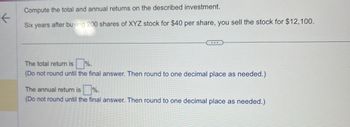 K
Compute the total and annual returns on the described investment.
Six years after buying 200 shares of XYZ stock for $40 per share, you sell the stock for $12,100.
The total return is %.
(Do not round until the final answer. Then round to one decimal place as needed.)
The annual return is%.
(Do not round until the final answer. Then round to one decimal place as needed.)