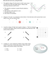 Select the best answer by circling the letter.
The applied voltage (E) and current in a RLC series circuit
are observed to have the graphs shown. Which of the
following statements must be true?
1.
E and i
I-
a. The capacitive reactance is greater than the inductive
reactance.
-1-
b. The reactance of the inductor is zero.
-E -
c. The phase angle is zero.
d. The circuit is at resonance.
2. Charges of +4q and –1q are placed as shown below. Circle the letter at the location that is most
likely to have zero net electric field.
a
d
3. A positive charge of 2.0µC and a negative charge is –7.0µC are arranged
as shown in the figure. What is the best estimate for the direction of the
electric field at point A?
b.
A
а.
с.
d.
A charge of +2 nC is placed in a hollow cavity inside a large
chunk of metal that is electrically neutral. What is the total
charge on the exterior surface of the metal?
4.
Neutral
+2nC
а. 0 nC
b. +1 nC
metal
c. +2 nC
d. -2 nC
