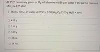 At 25°C how many grams of O2 will dissolve in 888 g of water if the partial pressure
of O2 is 4.75 atm?
• The kH for O2 in water at 25°C is 0.0868 g O2/(100 g H20 × atm).
4.12 g
O 3.66 g
O 5.22 g
O 48.6 g
O 54.7 g
