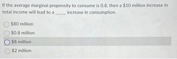 If the average marginal propensity to consume is 0.8, then a $10 million increase in
total income will lead to a
increase in consumption.
$80 million
$0.8 million
$8 million
$2 million