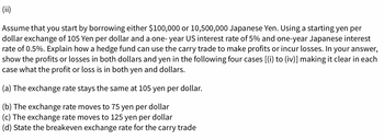 (ii)
Assume that you start by borrowing either $100,000 or 10,500,000 Japanese Yen. Using a starting yen per
dollar exchange of 105 Yen per dollar and a one-year US interest rate of 5% and one-year Japanese interest
rate of 0.5%. Explain how a hedge fund can use the carry trade to make profits or incur losses. In your answer,
show the profits or losses in both dollars and yen in the following four cases [(i) to (iv)] making it clear in each
case what the profit or loss is in both yen and dollars.
(a) The exchange rate stays the same at 105 yen per dollar.
(b) The exchange rate moves to 75 yen per dollar
(c) The exchange rate moves to 125 yen per dollar
(d) State the breakeven exchange rate for the carry trade