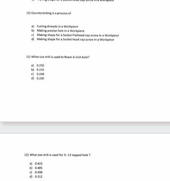 10) Countersinking is a process of
a) Cutting threads in a Workpiece
b) Making precise hole in a Workpiece
c) Making shape for a Socket Flathead cap screw in a Workpiece
d) Making shape for a Socket head cap screw in a Workpiece
11) What size drill is used to Ream ¼ inch hole?
a) 0.250
b) 0.235
c) 0.248
d) 0.200
12) What size drill is used for ½ -13 tapped hole?
a) 0.423
b) 0.485
c) 0.498
d) 0.312