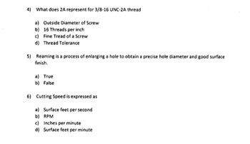 4) What does 2A represent for 3/8-16 UNC-2A thread
a) Outside Diameter of Screw
b) 16 Threads per inch
c) Fine Tread of a Screw
d) Thread Tolerance
5) Reaming is a process of enlarging a hole to obtain a precise hole diameter and good surface
finish.
a) True
b) False
6) Cutting Speed is expressed as
a) Surface feet per second
b)
RPM
c) Inches per minute
d) Surface feet per minute