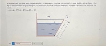 A homogeneous, 4-ft-wide, 14-ft-long rectangular gate weighing 800 lb is held in place by a horizontal flexible cable as shown in the
figure below. Water acts against the gate, which is hinged at point A. Friction in the hinge is negligible. Determine the tension in the
cable.
Assume L₁= 14 ft, L₂=2.9 ft, and9= 32°
T= i 488.68
lb
Water
Cable
Gate.
Hinge.