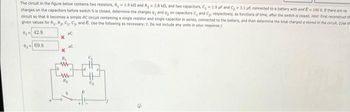 The circuit in the figure below contains two resistors, R, 1.9 kl and R₂2.8 kf, and two capacitors, C₂ -1.9 f and C₂-3.1 uf, connected to a battery with emf E-140 V. If there are no
charges on the capacitors before switch S is closed, determine the charges a, and dy on capacitors C, and C₂, respectively, as functions of time, after the switch is closed. Hint: First reconstruct th
circuit so that it becomes a simple RC circuit containing a single resistor and single capacitor in series, connected to the battery, and then determine the total charged a stored in the circult. (Use th
given values for R₁, R₂, C₁, C₂, and E. Use the following as necessary: t. Do not include any units in your response.)
91-42.8
AC
9269.8
R₁
