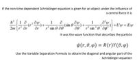 If the non-time dependent Schrödinger equation is given for an object under the influence of
a central force it is
h 1 a
ar
1
(sin
r' sin 0 00
+U
sin0`ag²
Ey
2m
It was the wave function that describes the particle
p(r,0,4) = R(r)Y(0,4)
Use the Variable Separation Formula to obtain the diagonal and angular part of the
Schrödinger equation
