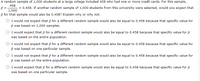 A random sample of 1,000 students at a large college included 458 who had one or more credit cards. For this sample, \( \hat{p} = \frac{458}{1,000} = 0.458 \). If another random sample of 1,000 students from this university were selected, would you expect that \( \hat{p} \) for that sample would also be 0.458? Explain why or why not.

- ○ I would not expect that \( \hat{p} \) for a different random sample would also be equal to 0.458 because that specific value for \( \hat{p} \) was based on 1,000 samples.
- ○ I would expect that \( \hat{p} \) for a different random sample would also be equal to 0.458 because that specific value for \( \hat{p} \) was based on the entire population.
- ○ I would not expect that \( \hat{p} \) for a different random sample would also be equal to 0.458 because that specific value for \( \hat{p} \) was based on one particular sample.
- ○ I would not expect that \( \hat{p} \) for a different random sample would also be equal to 0.458 because that specific value for \( \hat{p} \) was based on the entire population.
- ○ I would expect that \( \hat{p} \) for a different random sample would also be equal to 0.458 because that specific value for \( \hat{p} \) was based on one particular sample.