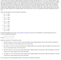 **Title: Analysis of Credit Card Balance Among College Students**

**Introduction:**
A report examining how American college students manage their finances includes data from a survey. In this survey, each of the 793 students was asked if they owned credit cards and whether they paid the balance in full monthly. Among these, 500 students confirmed full payment each month. The reported average credit card balance for these students was $825, with an estimated sample standard deviation of $195. The overall reported average for all college students with credit cards is $906. This exercise tests the hypothesis that students paying off their balance monthly have a lower mean balance than $906, using a significance level of 0.01.

**Hypotheses:**
Choose the appropriate null (H₀) and alternative (Hₐ) hypotheses:

- \( H_0: \mu = 906 \)
- \( H_a: \mu < 906 \)

**Test Statistic and P-value Calculation:**
Use statistical tables or technology tools to determine the test statistic (t) and P-value, rounding the test statistic to one decimal place and the P-value to three decimal places.

**Conclusion:**
Determine the conclusion based on the hypothesis test:

- Fail to reject \( H_0 \): Insufficient evidence that mean balance is lower than $906.
- Reject \( H_0 \): Sufficient evidence that mean balance is lower than $906.

**Notes:**
Refer to the appendix for relevant tables that aid in solving this problem.