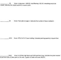 YD
Given: Living area =
1650 SF; vinyl flooring = 651 SF; remaining area to be
carpet. Calculate the carpet quantity in square yards.
EA
Given: Floor plan on page 1. Calculate the number of doors marked 2.
SFCA
Given: 975 LF of 3 %" base molding. Calculate painting quantity in square feet.
GALS.
Given: An 8-foor high block wall 100 lineal feet long. Calculate the paint needed
to put two coats of latex paint on the wal!. (1 gallon of Latex will cover 400 SF).
