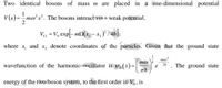 Two identical bosons of mass m
are placed in a one-dimensional potential
1
V(2
2
v(x)=mo'x². The bosons interact via a weak potential,
Vị2 = V, expl-m(x; -x,)° /4h|
%3D
where
and
X2
denote coordinates of the particles. Given that the ground state
1
mox?
то )4
wavefunction of the harmonic oscillator is y (x) =|
The ground state
2h
energy of the two-boson system, to the first order in V,,
is
