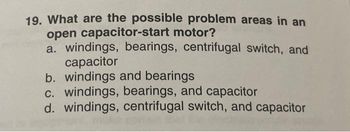 19. What are the possible problem areas in an
open capacitor-start motor?
a. windings, bearings, centrifugal switch, and
capacitor
b. windings and bearings
c. windings, bearings, and capacitor
d. windings, centrifugal switch, and capacitor