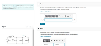 In the circuit shown in (Figure 1), both switches operate together, that
is, they either open or close at the same time. The switches are closed
a long time before opening at t = 0.
Figure
t = 0,
1.8 ΚΩ
m
120 VF2
t=0
12 ΚΩ Σ
< 1 of 1 >
68 ΚΩ Σ
Part A
How many microjoules of energy have been dissipated in the 12 k resistor 22 ms after the switches open?
Express your answer in microjoules to three significant figures.
► View Available Hint(s)
Wdiss=
Submit
Part B
VE ΑΣΦ 41
t =
μA
vec
How long does it take to dissipate 40 % of the initially stored energy?
Express your answer to three significant figures and include the appropriate units.
► View Available Hint(s)
Value
Units
?
?
HJ