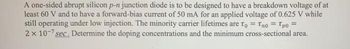 A one-sided abrupt silicon p-n junction diode is to be designed to have a breakdown voltage of at
least 60 V and to have a forward-bias current of 50 mA for an applied voltage of 0.625 V while
still operating under low injection. The minority carrier lifetimes are To = Tno = Tpo =
2 x 10-7 sec. Determine the doping concentrations and the minimum cross-sectional area.