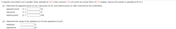 A capacitor and resistor are in parallel. When operated at 105 V, they consume 7.4 A of current at a power factor of 0.74 leading. (Assume the system is operated at 60 Hz.)
(a) Determine the apparent power (in VA), real power (in W), and reactive power (in VAR) consumed by the combination.
apparent power
S =
VA
W
real power
reactive power
VAR
P =
Q =
(b) Determine the values of the resistance (in ) and capacitance (in µF).
resistance
capacitance
Ω
UF