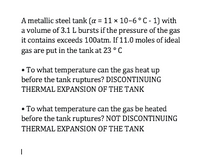 A metallic steel tank (a = 11 x 10-6° C- 1) with
a volume of 3.1 L bursts if the pressure of the gas
it contains exceeds 100atm. If 11.0 moles of ideal
gas are put in the tank at 23 °C
• To what temperature can the gas heat up
before the tank ruptures? DISCONTINUING
THERMAL EXPANSION OF THE TANK
• To what temperature can the gas be heated
before the tank ruptures? NOT DISCONTINUING
THERMAL EXPANSION OF THE TANK
|
