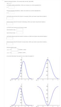 nsider the following function. (If an answer does not exist, enter DNE.)
(x) = e~x?
(a) Find the vertical asymptote(s). (Enter your answers as a comma-separated list.)
Find the horizontal asymptote(s). (Enter your answers as a comma-separated list.)
y =
(b) Find the interval where the function is increasing. (Enter your answer using interval notation.)
Find the interval where the function is decreasing. (Enter your answer using interval notation.)
(c) Find the local maximum and minimum values.
local maximum value
local minimum value
(d) Find the interval where the function is concave up. (Enter your answer using interval notation.)
Find the interval where the function is concave down. (Enter your answer using interval notation.)
Find the inflection point.
(х, у) -
(smaller x-value)
(x, y) =
(larger x-value)
(e) Use the information from parts (a)-(d) to sketch the graph of f.
y
1.4
1.2
0.8
1.0
0.6
9.6
0.4
0.4
0.2
.2
0.2
O-3
-2
-1
2
3
-2
-1
y
1.0
1.4
12
0.8
1.0
0.6
0.8
0.6
0.4
0.4
0.2
0.2
O-3
-2
-1
1
3
O-2
-1
