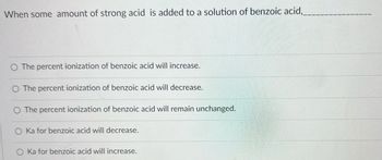 When some amount of strong acid is added to a solution of benzoic acid,___
The percent ionization of benzoic acid will increase.
The percent ionization of benzoic acid will decrease.
O The percent ionization of benzoic acid will remain unchanged.
O Ka for benzoic acid will decrease.
Ka for benzoic acid will increase.