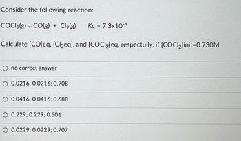 Consider the following reaction:
COCI₂(g) =CO(g) + Cl₂(g) Kc = 7.3x10-4
Calculate [CO]eq, [Cl₂eq], and [COCl₂]eq, respectully, if [COCl₂]init=0.730M
O no correct answer
0.0216; 0.0216; 0.708
O 0.0416; 0.0416; 0.688
0.229; 0.229; 0.501
O 0.0229; 0.0229; 0.707