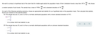 mg
We want to conduct a hypothesis test of the claim that for middle-aged adults the population mean of their cholesterol levels is less than 187.6
We choose
dL
mg
and a standard deviation of 18
dL
mg
a random sample of such levels. The sample has a mean of 190.6
dL
For each of the following sampling scenarios, choose an appropriate test statistic for our hypothesis test on the population mean. Then calculate that statistic.
Round your answers to two decimal places.
(a) The sample has size 15, and it is from a normally distributed population with a known standard deviation of 19.3.
O z =1
It is unclear which test statistic to use.
?
(b) The sample has size 16, and it is from a normally distributed population with an unknown standard deviation.
z =
f =
It is unclear which test statistic to use.
O O
