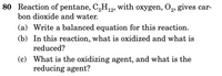 80 Reaction of pentane, C,H12, with oxygen, O,, gives car-
bon dioxide and water.
(a) Write a balanced equation for this reaction.
(b) In this reaction, what is oxidized and what is
reduced?
(c) What is the oxidizing agent, and what is the
reducing agent?
