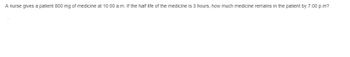 **Problem Statement:**

A nurse gives a patient 800 mg of medicine at 10:00 a.m. If the half-life of the medicine is 3 hours, how much medicine remains in the patient by 7:00 p.m?

**Explanation:**

To solve this problem, we need to determine the amount of medicine that remains in the patient after a given period using the concept of half-life. The half-life is the time taken for the quantity of a substance to reduce to half its initial amount.

1. **Initial Amount of Medicine:**
   - At 10:00 a.m., the patient receives 800 mg of medicine.

2. **Half-Life of Medicine:**
   - The half-life of the medicine is given as 3 hours.

3. **Time Elapsed:**
   - The time from 10:00 a.m. to 7:00 p.m. is 9 hours.

4. **Number of Half-Life Periods:**
   - To find out how many half-life periods have passed, divide the total time elapsed by the half-life duration:
     \[
     \frac{9 \text{ hours}}{3 \text{ hours/half-life}} = 3 \text{ half-life periods}
     \]

5. **Calculation of Remaining Medicine:**
   - After each half-life period, the remaining amount of medicine is halved.
   - After 1st half-life (3 hours): 
     \[
     \frac{800 \text{ mg}}{2} = 400 \text{ mg}
     \]
   - After 2nd half-life (6 hours): 
     \[
     \frac{400 \text{ mg}}{2} = 200 \text{ mg}
     \]
   - After 3rd half-life (9 hours): 
     \[
     \frac{200 \text{ mg}}{2} = 100 \text{ mg}
     \]

**Conclusion:**

By 7:00 p.m., 9 hours after the initial administration of the medicine, 100 mg of the medicine remains in the patient.