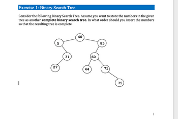 Exercise 1: Binary Search Tree
Consider the following Binary Search Tree. Assume you want to store the numbers in the given
tree as another complete binary search tree. In what order should you insert the numbers
so that the resulting tree is complete.
|
5
27
31
40
44
60
85
71
75
1