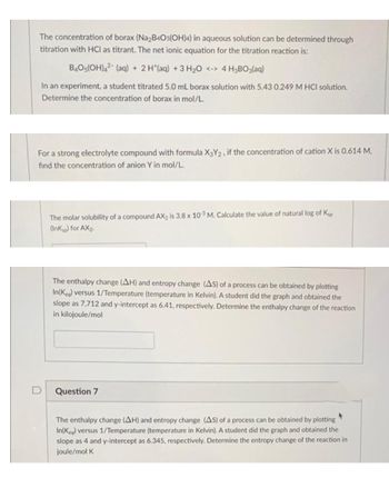 The concentration of borax (Na₂B4O5(OH)4) in aqueous solution can be determined through
titration with HCI as titrant. The net ionic equation for the titration reaction is:
B4O5(OH)42 (aq) + 2 H*(aq) + 3 H₂O <-> 4 H3BO3(aq)
In an experiment, a student titrated 5.0 mL borax solution with 5.43 0.249 M HCI solution.
Determine the concentration of borax in mol/L.
For a strong electrolyte compound with formula X3Y2, if the concentration of cation X is 0.614 M,
find the concentration of anion Y in mol/L.
The molar solubility of a compound AX₂ is 3.8 x 103 M. Calculate the value of natural log of Ksp
(Inksp) for AX₂.
The enthalpy change (AH) and entropy change (AS) of a process can be obtained by plotting
In(Kea) versus 1/Temperature (temperature in Kelvin). A student did the graph and obtained the
slope as 7,712 and y-intercept as 6.41, respectively. Determine the enthalpy change of the reaction
in kilojoule/mol
Question 7
The enthalpy change (AH) and entropy change (AS) of a process can be obtained by plotting
In(Keq) versus 1/Temperature (temperature in Kelvin). A student did the graph and obtained the
slope as 4 and y-intercept as 6.345, respectively. Determine the entropy change of the reaction in
joule/mol K