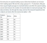 An instructor of a speed-reading course claims that students can increase
their reading speed. We test this using a group of n = 9 volunteers. We give
them equal-length passages to read both before and after the speed-reading
course and measure the number of seconds taken to read each passage. The
data are below. Go through the steps and test the research hypothesis that
subjects are faster after the course (set alpha = .05).
%3D
Subject
Before
After
ID
001
87
85
002
84
82
003
75
71
004
89
78
005
97
91
006
92
91
007
88
89
008
67
71
009
70
70
