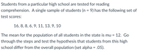 Students from a particular high school are tested for reading
comprehension. A single sample of students (n = 9) has the following set of
test scores:
16, 8, 8, 6, 9, 11, 13, 9, 10
The mean for the population of all students in the state is mu =
12. Go
through the steps and test the hypothesis that students from this high
school differ from the overall population (set alpha = .05).
