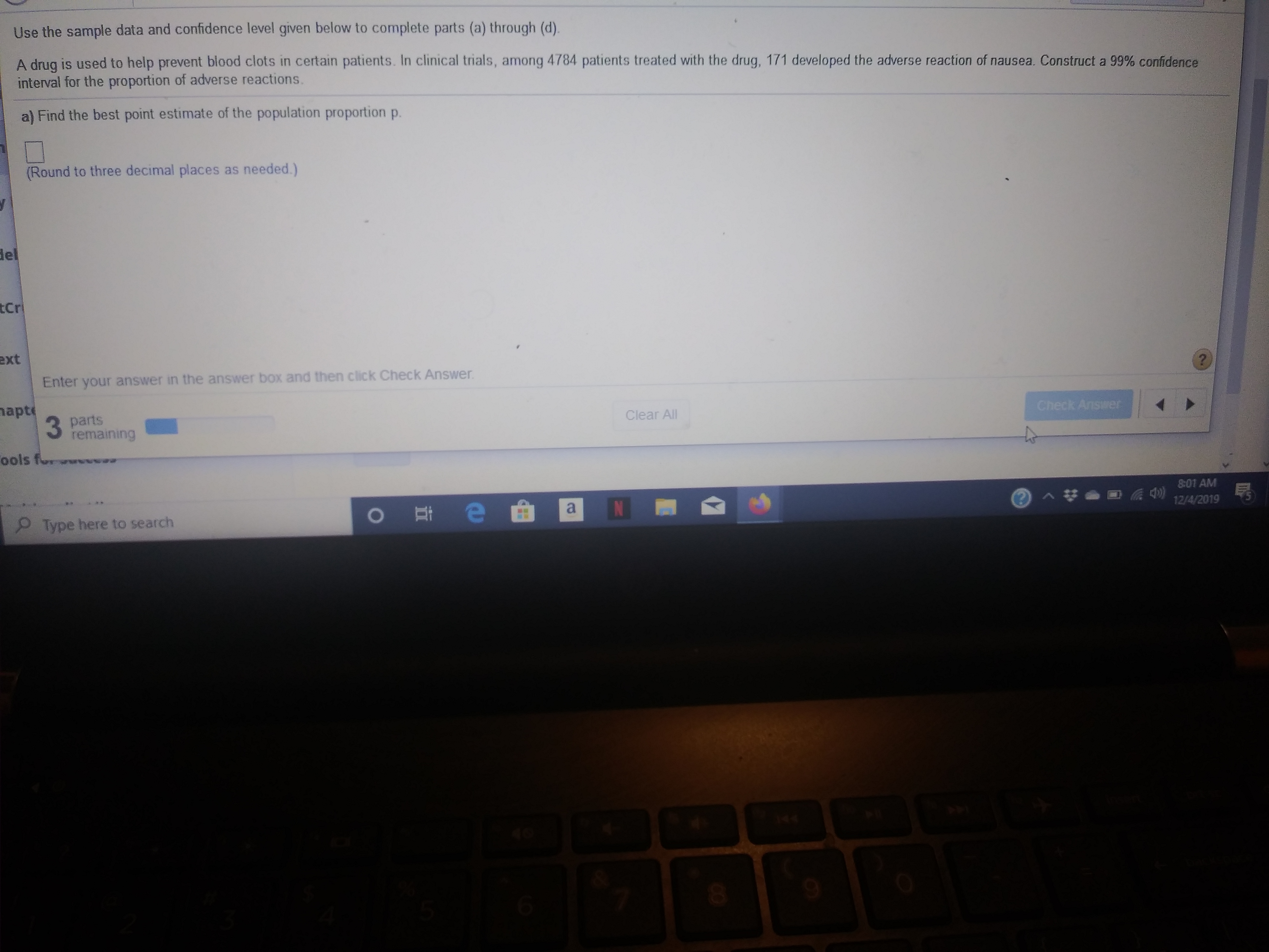 Use the sample data and confidence level given below to complete parts (a) through (d).
A drug is used to help prevent blood clots in certain patients. In clinical trials, among 4784 patients treated with the drug, 171 developed the adverse reaction of nausea. Construct a 99% confidence
interval for the proportion of adverse reactions.
a) Find the best point estimate of the population proportion p.
(Round to three decimal places as needed.)
del
tCr
ext
Enter your answer in the answer box and then click Check Answer
?
apt
3 parts
remaining
Check Ansiwer
Clear All
ools f
801 AM
N
o e
Type here to search
5
12/4/2019
