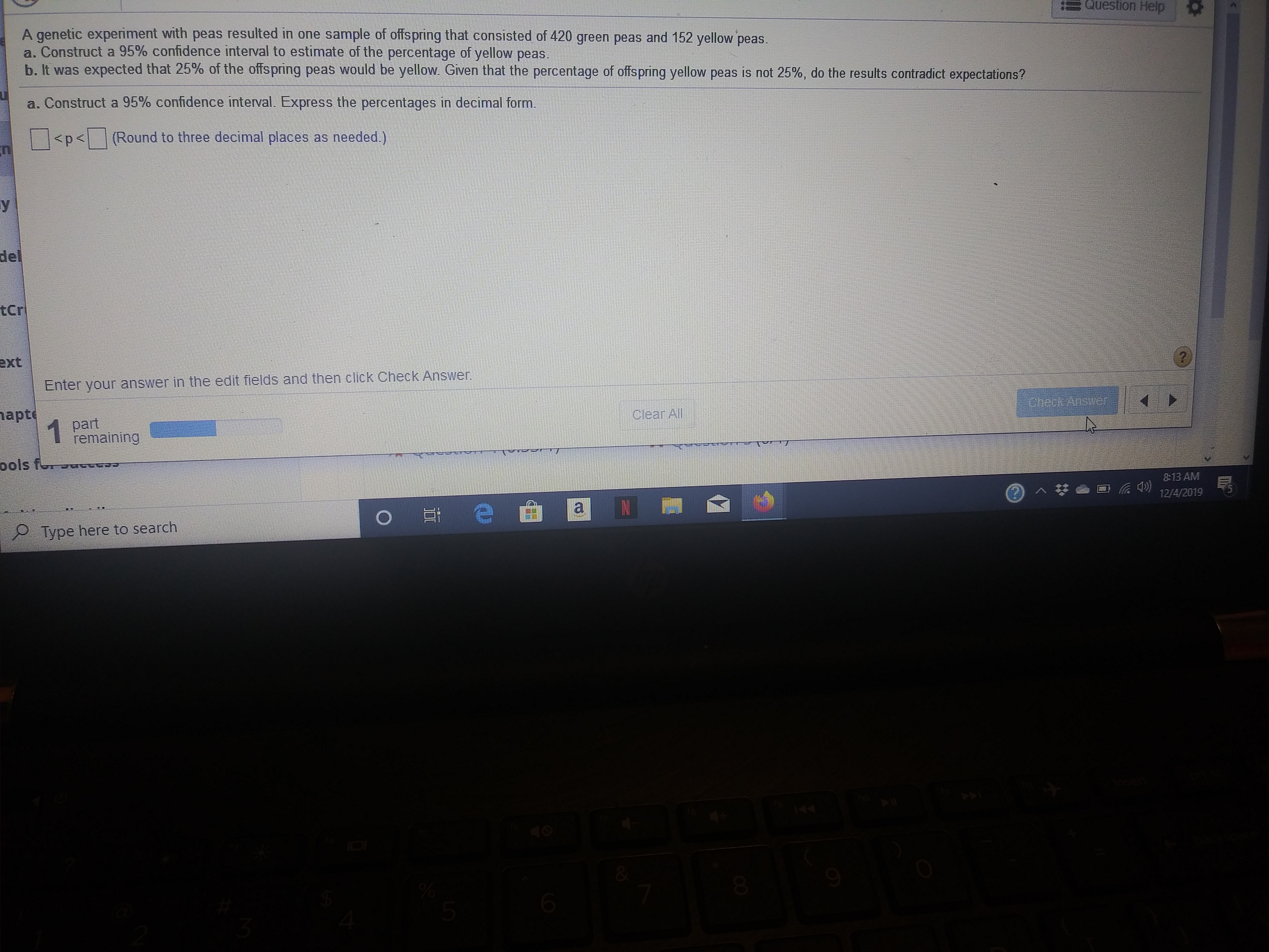Question Help
A genetic experiment with peas resulted in one sample of offspring that consisted of 420 green peas and 152 yellow peas.
a. Construct a 95% confidence interval to estimate of the percentage of yellow peas.
b. It was expected that 25% of the offs pring peas would be yellow
Given that the percentage of offspring yellow peas is not 25%, do the results contradict expectations?
a. Construct a 95% confidence interval. Express the percentages in decimal form.
(Round to three decimal places as needed.)
<p<
del
tcr
ext
Check Answer
Enter your answer in the edit fields and then click
apt
part
remaining
checikAnswer
Clear All
ools for
8:13 AM
e
a
12/4/2019
O
Type here to search
6
