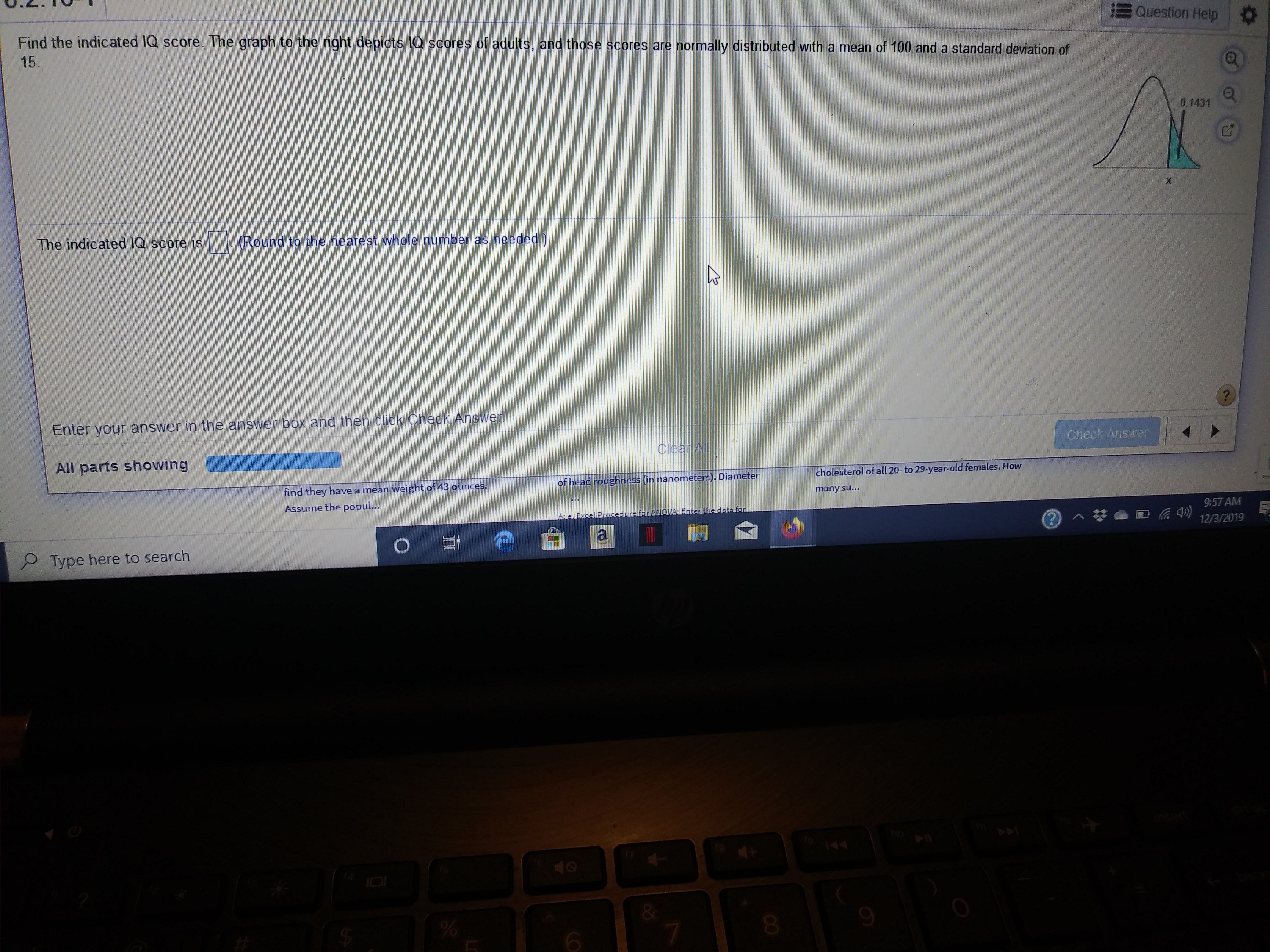 Question Help
Find the indicated IQ score. The graph to the nght depicts IQ scores of adults, and those scores are normally distributed with a mean of 100 and a standard deviation of
15.
0.1431
(Round to the nearest whole number as needed.)
The indicated IQ score is
?
Enter your answer in the answer bOX and then click Check Answer
Check Answer
Clear All
All parts showing
cholesterol of all 20- to 29-year-old females. How
of head roughness (in nanometers). Diameter
find they have a mean weight of 43 ounces.
Assume the popul...
many su...
9:57 AM
AaFiocelBrosadurcforeboVA Enterthe de-te fon
12/3/2019
Type here to search
%
6
