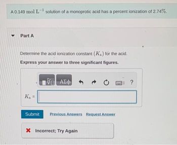 A 0.149 mol L-¹ solution of a monoprotic acid has a percent ionization of 2.74%.
▾ Part A
Determine the acid ionization constant (Ka) for the acid.
Express your answer to three significant figures.
VE ΑΣΦ
K₁ =
Ka
Submit
Previous Answers Request Answer
X Incorrect; Try Again
I ?