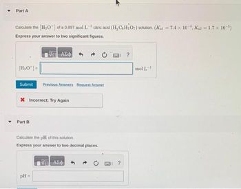 Part A
-1
Calculate the [H₂O¹] of a 0.897 mol L citric acid (H₂CeHsO7) solution. (Kat = 7.4 x 10-¹, K₁2 = 1.7 x 10-5)
Express your answer to two significant figures.
| ΑΣΦ
[H₂O¹]=
Submit Previous Answers Request Answer
X Incorrect; Try Again
Part B
Calculate the pH of this solution.
Express your answer to two decimal places.
pH =
ΑΣΦ
?
mol L-1