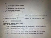 H1:
O The distribution of die rolls is uniformn.
O The die rolls are dependent.
O The distribution of die rolls is not untform.
O The die rolls are independent.
d. The degrees of freedom =
e. The test-statistic for this data =
(Please show your answer to three decimal places.)
f. The p-value for this sample
(Please show your answer to four decimal places.)
%3D
g. The p-value is Select an answer
h. Based on this, we should Select an answer
1. Thus, the final conclusion is...
O There is insufficient evidence to conclude that the distribution of die rolls is not uniform.
O There is sufficient evidence to conclude that the die rolls are dependent.
O There is insufficient evidence to conclude that the die rolls are dependent.
O There is sufficient evidence to conclude that the distribution of die rolls is not uniform.
O There is sufficient evidence to conclude that the distribution of die rolls is uniform.
