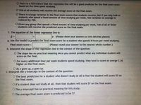 O There is a 72% chance that the regression line will be a good predictor for the final exam score
based on the time spent studying.
O 72% of all students will recetve the average score on the final exam.
O There is a large variation in the final exam scores that students receive, but if you only look at
students who spend a fixed amount of time studying per week, this varlation on average is
reduced by 72%.
O Given any group that spends a fixed amount of time studying per week, 72% of all of those
students will receive the predicted score on the final exam.
f. The equation of the linear regression line is:
I (Please show your answers to two decimal places)
g. Use the model to predict the final exam score for a student who spends 9 hours per week studying.
Final exam score =
(Please round your answer to the nearest whole number.)
h. Interpret the slope of the regression line in the context of the question:
O The slope has no practical meaning since you cannot predict what any individual student will
Score on the final.
O For every additional hour per week students spend studying, they tend to score on averge 2.26
higher on the final exam.
O As x goes up, y goes up.
1. Interpret the y-intercept in the context of the question:
O The best prediction for a student who doesn't study at all is that the student will score 57 on
the final exam.
O If a student does not study at all, then that student will score 57 on the final exam.
O The y-intercept has no practical meaning for this study.
O The average final exam score is predicted to be 57.
