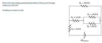 What is the total voltage provided by the battery if the current through
resistor R5 is 325 mA?
Provide your answer in volts
R₂
R5
= 6.0 Ω
R₁ = 4.0 Ω
= 24.0 Ω
R4
=
AV battery
24.0 Ω
ww
R3 = 8.0
