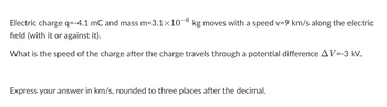 Electric charge q=-4.1 mC and mass m=3.1×10−6 kg moves with a speed v=9 km/s along the electric
field (with it or against it).
What is the speed of the charge after the charge travels through a potential difference AV=-3 kV.
-6
Express your answer in km/s, rounded to three places after the decimal.