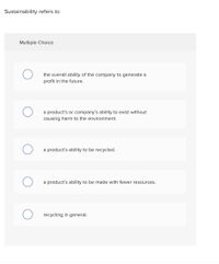 Sustainability refers to
Multiple Choice
O
O
O
the overall ability of the company to generate a
profit in the future.
a product's or company's ability to exist without
causing harm to the environment.
a product's ability to be recycled.
a product's ability to be made with fewer resources.
recycling in general.